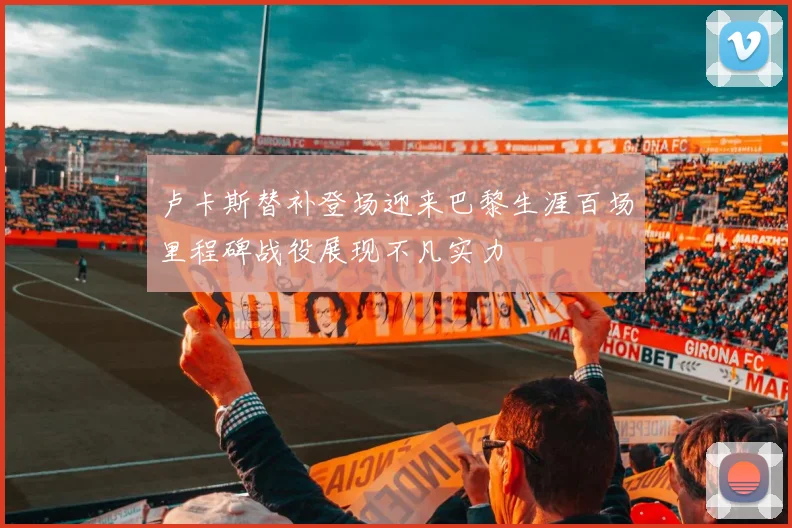 卢卡斯替补登场迎来巴黎生涯百场里程碑战役展现不凡实力