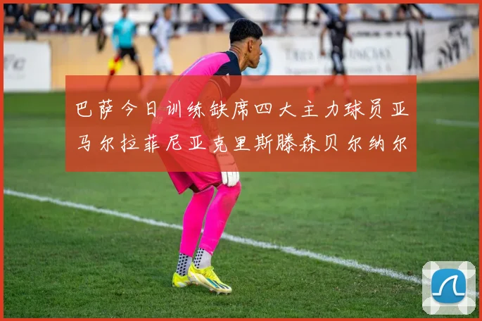 巴萨今日训练缺席四大主力球员亚马尔拉菲尼亚克里斯滕森贝尔纳尔