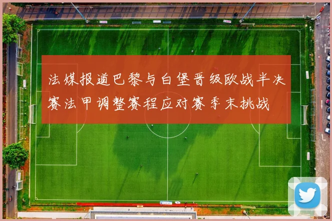 法媒报道巴黎与白堡晋级欧战半决赛法甲调整赛程应对赛季末挑战