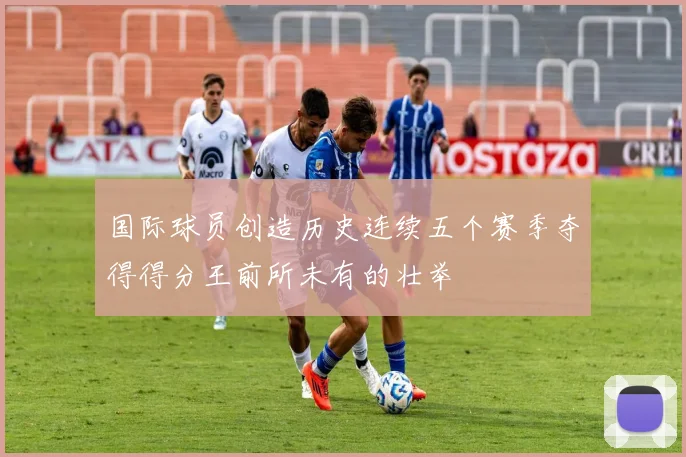 国际球员创造历史连续五个赛季夺得得分王前所未有的壮举