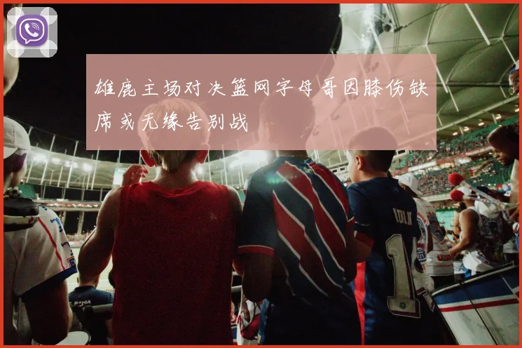 雄鹿主场对决篮网字母哥因膝伤缺席或无缘告别战