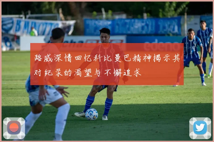 路威深情回忆科比曼巴精神揭示其对纪录的渴望与不懈追求