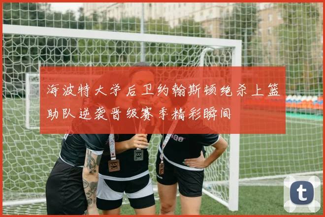 海波特大学后卫约翰斯顿绝杀上篮助队逆袭晋级赛季精彩瞬间
