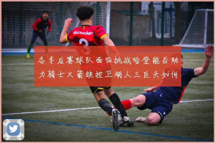 各季后赛球队面临挑战哈登能否助力骑士火箭缺控卫湖人三巨头如何共存