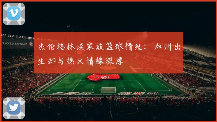 杰伦格林谈家族篮球情结：加州出生却与热火情缘深厚