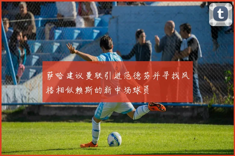 萨哈建议曼联引进范德芬并寻找风格相似赖斯的新中场球员
